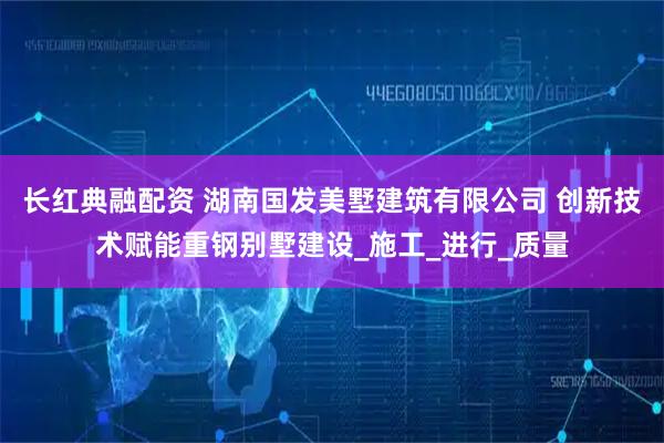 长红典融配资 湖南国发美墅建筑有限公司 创新技术赋能重钢别墅建设_施工_进行_质量