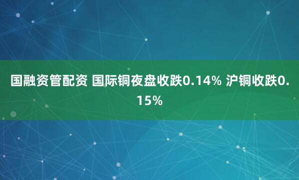 国融资管配资 国际铜夜盘收跌0.14% 沪铜收跌0.15%