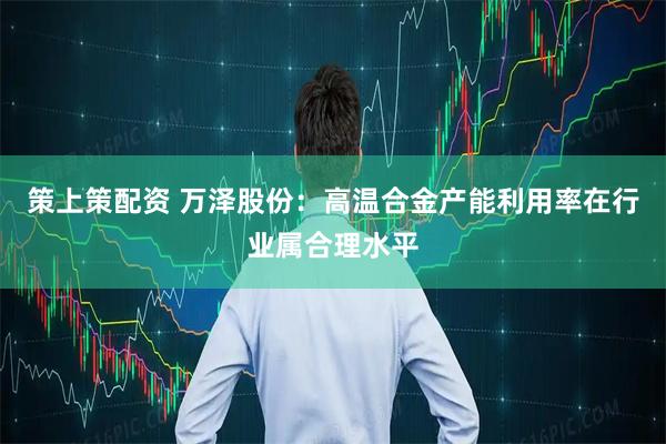 策上策配资 万泽股份：高温合金产能利用率在行业属合理水平