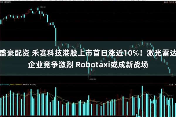 盛豪配资 禾赛科技港股上市首日涨近10%！激光雷达企业竞争激烈 Robotaxi或成新战场
