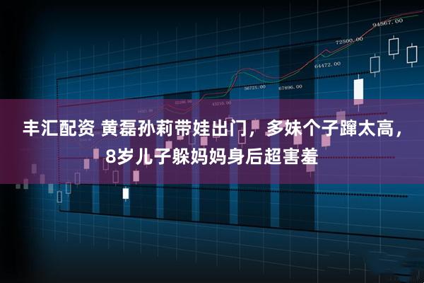 丰汇配资 黄磊孙莉带娃出门,多妹个子蹿太高,8岁儿子躲妈妈身后超害羞