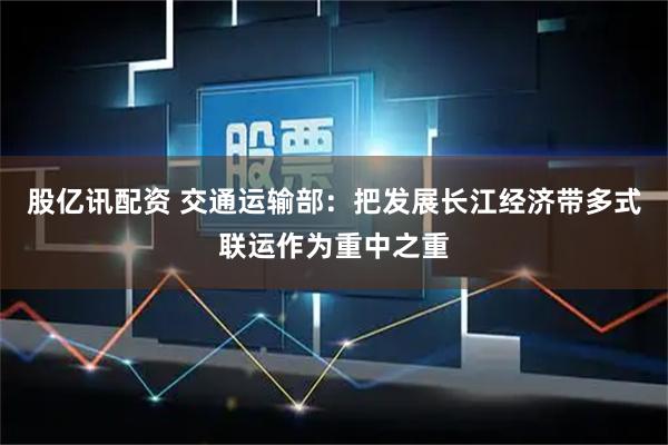 股亿讯配资 交通运输部：把发展长江经济带多式联运作为重中之重